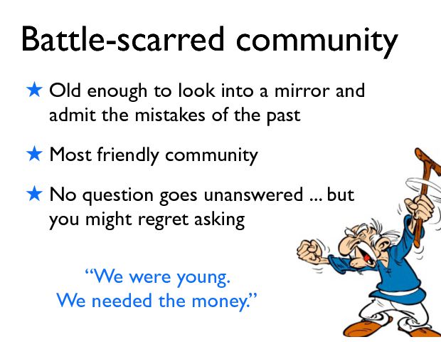 Battle-scarred community ! Old enough to look into a mirror and admit the mistakes of the past ! Most friendly community ! No question goes unanswered ... but you might regret asking ÒWe were young.  We needed the money.Ó 