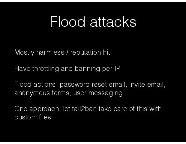 Flood attacks Mostly harmless / reputation hit Have throttling and banning per IP  Flood actions: password reset email, invite email, anonymous forms, user messaging One approach: let fail2ban take care of this with custom Þles 